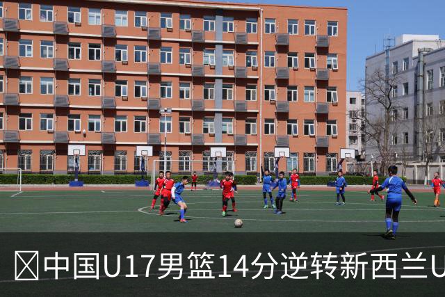 🏀中国U17男篮14分逆转新西兰U17男篮 张淳智24分 陈昱休11中2